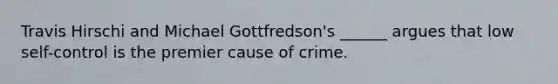 Travis Hirschi and Michael Gottfredson's ______ argues that low self-control is the premier cause of crime.