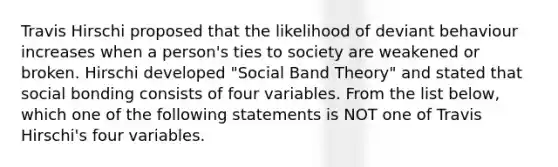 Travis Hirschi proposed that the likelihood of deviant behaviour increases when a person's ties to society are weakened or broken. Hirschi developed "Social Band Theory" and stated that social bonding consists of four variables. From the list below, which one of the following statements is NOT one of Travis Hirschi's four variables.