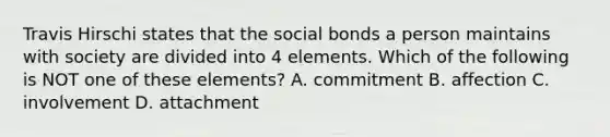 Travis Hirschi states that the social bonds a person maintains with society are divided into 4 elements. Which of the following is NOT one of these elements? A. commitment B. affection C. involvement D. attachment