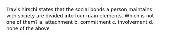 Travis hirschi states that the social bonds a person maintains with society are divided into four main elements. Which is not one of them? a. attachment b. commitment c. involvement d. none of the above