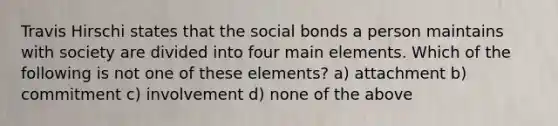 Travis Hirschi states that the social bonds a person maintains with society are divided into four main elements. Which of the following is not one of these elements? a) attachment b) commitment c) involvement d) none of the above