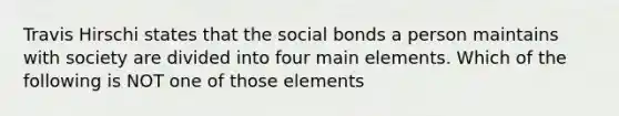 Travis Hirschi states that the social bonds a person maintains with society are divided into four main elements. Which of the following is NOT one of those elements