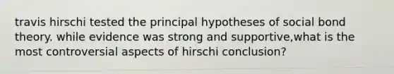 travis hirschi tested the principal hypotheses of social bond theory. while evidence was strong and supportive,what is the most controversial aspects of hirschi conclusion?