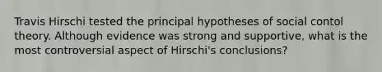 Travis Hirschi tested the principal hypotheses of social contol theory. Although evidence was strong and supportive, what is the most controversial aspect of Hirschi's conclusions?