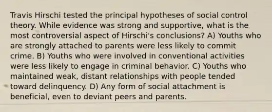 Travis Hirschi tested the principal hypotheses of social control theory. While evidence was strong and supportive, what is the most controversial aspect of Hirschi's conclusions? A) Youths who are strongly attached to parents were less likely to commit crime. B) Youths who were involved in conventional activities were less likely to engage in criminal behavior. C) Youths who maintained weak, distant relationships with people tended toward delinquency. D) Any form of social attachment is beneficial, even to deviant peers and parents.