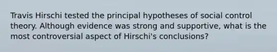 Travis Hirschi tested the principal hypotheses of social control theory. Although evidence was strong and supportive, what is the most controversial aspect of Hirschi's conclusions?