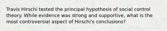 Travis Hirschi tested the principal hypothesis of social control theory. While evidence was strong and supportive, what is the most controversial aspect of Hirschi's conclusions?