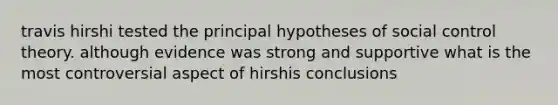 travis hirshi tested the principal hypotheses of social control theory. although evidence was strong and supportive what is the most controversial aspect of hirshis conclusions