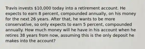 Travis invests 10,000 today into a retirement account. He expects to earn 8 percent, compounded annually, on his money for the next 26 years. After that, he wants to be more conservative, so only expects to earn 5 percent, compounded annually. How much money will he have in his account when he retires 38 years from now, assuming this is the only deposit he makes into the account?