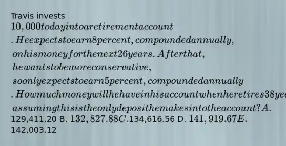 Travis invests 10,000 today into a retirement account. He expects to earn 8 percent, compounded annually, on his money for the next 26 years. After that, he wants to be more conservative, so only expects to earn 5 percent, compounded annually. How much money will he have in his account when he retires 38 years from now, assuming this is the only deposit he makes into the account? A.129,411.20 B. 132,827.88 C.134,616.56 D. 141,919.67 E.142,003.12