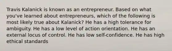 Travis Kalanick is known as an entrepreneur. Based on what you've learned about entrepreneurs, which of the following is most likely true about Kalanick? He has a high tolerance for ambiguity. He has a low level of action orientation. He has an external locus of control. He has low self-confidence. He has high ethical standards