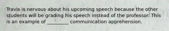 Travis is nervous about his upcoming speech because the other students will be grading his speech instead of the professor. This is an example of _________ communication apprehension.