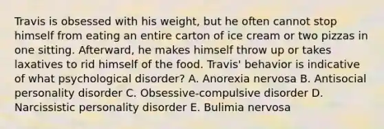 Travis is obsessed with his weight, but he often cannot stop himself from eating an entire carton of ice cream or two pizzas in one sitting. Afterward, he makes himself throw up or takes laxatives to rid himself of the food. Travis' behavior is indicative of what psychological disorder? A. Anorexia nervosa B. Antisocial personality disorder C. Obsessive-compulsive disorder D. Narcissistic personality disorder E. Bulimia nervosa