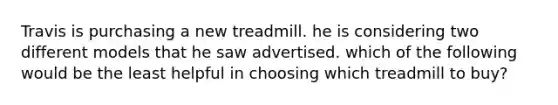 Travis is purchasing a new treadmill. he is considering two different models that he saw advertised. which of the following would be the least helpful in choosing which treadmill to buy?