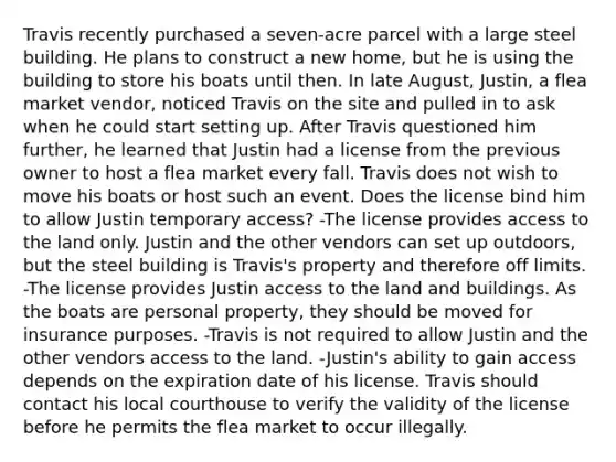 Travis recently purchased a seven-acre parcel with a large steel building. He plans to construct a new home, but he is using the building to store his boats until then. In late August, Justin, a flea market vendor, noticed Travis on the site and pulled in to ask when he could start setting up. After Travis questioned him further, he learned that Justin had a license from the previous owner to host a flea market every fall. Travis does not wish to move his boats or host such an event. Does the license bind him to allow Justin temporary access? -The license provides access to the land only. Justin and the other vendors can set up outdoors, but the steel building is Travis's property and therefore off limits. -The license provides Justin access to the land and buildings. As the boats are personal property, they should be moved for insurance purposes. -Travis is not required to allow Justin and the other vendors access to the land. -Justin's ability to gain access depends on the expiration date of his license. Travis should contact his local courthouse to verify the validity of the license before he permits the flea market to occur illegally.