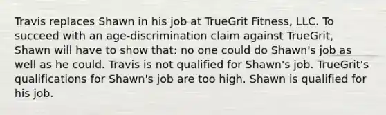 Travis replaces Shawn in his job at TrueGrit Fitness, LLC. To succeed with an age-discrimination claim against TrueGrit, Shawn will have to show that: no one could do Shawn's job as well as he could. Travis is not qualified for Shawn's job. TrueGrit's qualifications for Shawn's job are too high. Shawn is qualified for his job.