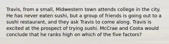 Travis, from a small, Midwestern town attends college in the city. He has never eaten sushi, but a group of friends is going out to a sushi restaurant, and they ask Travis to come along. Travis is excited at the prospect of trying sushi. McCrae and Costa would conclude that he ranks high on which of the five factors?