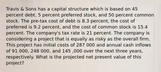 Travis & Sons has a capital structure which is based on 45 percent debt, 5 percent preferred stock, and 50 percent common stock. The pre-tax cost of debt is 8.3 percent, the cost of preferred is 9.2 percent, and the cost of common stock is 15.4 percent. The company's tax rate is 21 percent. The company is considering a project that is equally as risky as the overall firm. This project has initial costs of 287 000 and annual cash inflows of 91 000, 248 000, and 145 ,000 over the next three years, respectively. What is the projected net present value of this project?