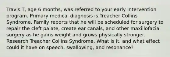 Travis T, age 6 months, was referred to your early intervention program. Primary medical diagnosis is Treacher Collins Syndrome. Family reports that he will be scheduled for surgery to repair the cleft palate, create ear canals, and other maxillofacial surgery as he gains weight and grows physically stronger. Research Treacher Collins Syndrome. What is it, and what effect could it have on speech, swallowing, and resonance?