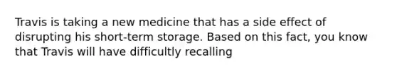 Travis is taking a new medicine that has a side effect of disrupting his short-term storage. Based on this fact, you know that Travis will have difficultly recalling