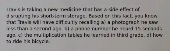 Travis is taking a new medicine that has a side effect of disrupting his short-term storage. Based on this fact, you know that Travis will have difficultly recalling a) a photograph he saw less than a second ago. b) a phone number he heard 15 seconds ago. c) the multiplication tables he learned in third grade. d) how to ride his bicycle.