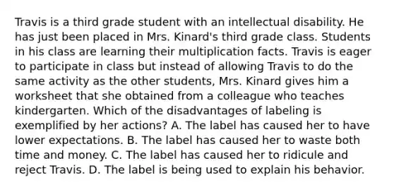 Travis is a third grade student with an intellectual disability. He has just been placed in Mrs. Kinard's third grade class. Students in his class are learning their multiplication facts. Travis is eager to participate in class but instead of allowing Travis to do the same activity as the other students, Mrs. Kinard gives him a worksheet that she obtained from a colleague who teaches kindergarten. Which of the disadvantages of labeling is exemplified by her actions? A. The label has caused her to have lower expectations. B. The label has caused her to waste both time and money. C. The label has caused her to ridicule and reject Travis. D. The label is being used to explain his behavior.