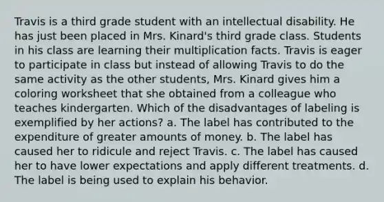 Travis is a third grade student with an intellectual disability. He has just been placed in Mrs. Kinard's third grade class. Students in his class are learning their multiplication facts. Travis is eager to participate in class but instead of allowing Travis to do the same activity as the other students, Mrs. Kinard gives him a coloring worksheet that she obtained from a colleague who teaches kindergarten. Which of the disadvantages of labeling is exemplified by her actions? a. The label has contributed to the expenditure of greater amounts of money. b. The label has caused her to ridicule and reject Travis. c. The label has caused her to have lower expectations and apply different treatments. d. The label is being used to explain his behavior.