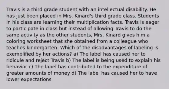 Travis is a third grade student with an intellectual disability. He has just been placed in Mrs. Kinard's third grade class. Students in his class are learning their multiplication facts. Travis is eager to participate in class but instead of allowing Travis to do the same activity as the other students, Mrs. Kinard gives him a coloring worksheet that she obtained from a colleague who teaches kindergarten. Which of the disadvantages of labeling is exemplified by her actions? a) The label has caused her to ridicule and reject Travis b) The label is being used to explain his behavior c) The label has contributed to the expenditure of greater amounts of money d) The label has caused her to have lower expectations