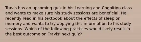 Travis has an upcoming quiz in his Learning and Cognition class and wants to make sure his study sessions are beneficial. He recently read in his textbook about the effects of sleep on memory and wants to try applying this information to his study sessions. Which of the following practices would likely result in the best outcome on Travis' next quiz?