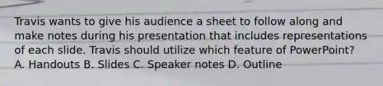 Travis wants to give his audience a sheet to follow along and make notes during his presentation that includes representations of each slide. Travis should utilize which feature of PowerPoint? A. Handouts B. Slides C. Speaker notes D. Outline