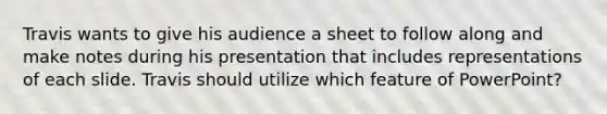 Travis wants to give his audience a sheet to follow along and make notes during his presentation that includes representations of each slide. Travis should utilize which feature of PowerPoint?