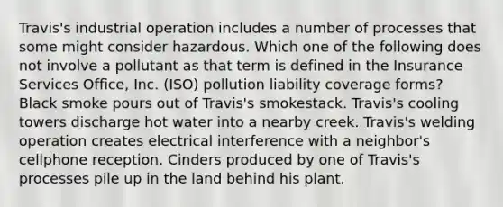 Travis's industrial operation includes a number of processes that some might consider hazardous. Which one of the following does not involve a pollutant as that term is defined in the Insurance Services Office, Inc. (ISO) pollution liability coverage forms? Black smoke pours out of Travis's smokestack. Travis's cooling towers discharge hot water into a nearby creek. Travis's welding operation creates electrical interference with a neighbor's cellphone reception. Cinders produced by one of Travis's processes pile up in the land behind his plant.