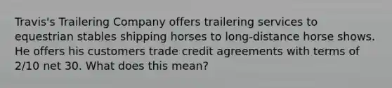 Travis's Trailering Company offers trailering services to equestrian stables shipping horses to long-distance horse shows. He offers his customers trade credit agreements with terms of 2/10 net 30. What does this mean?