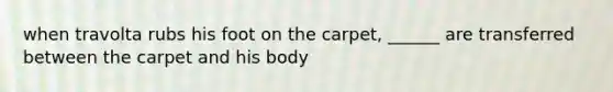 when travolta rubs his foot on the carpet, ______ are transferred between the carpet and his body