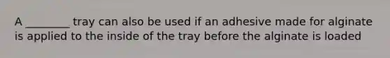 A ________ tray can also be used if an adhesive made for alginate is applied to the inside of the tray before the alginate is loaded