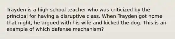 Trayden is a high school teacher who was criticized by the principal for having a disruptive class. When Trayden got home that night, he argued with his wife and kicked the dog. This is an example of which defense mechanism?