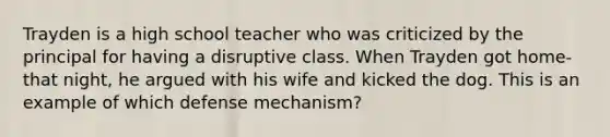 Trayden is a high school teacher who was criticized by the principal for having a disruptive class. When Trayden got home-that night, he argued with his wife and kicked the dog. This is an example of which defense mechanism?