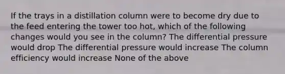 If the trays in a distillation column were to become dry due to the feed entering the tower too hot, which of the following changes would you see in the column? The differential pressure would drop The differential pressure would increase The column efficiency would increase None of the above