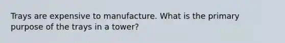 Trays are expensive to manufacture. What is the primary purpose of the trays in a tower?