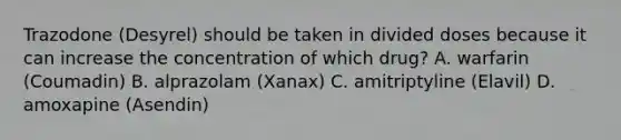 Trazodone (Desyrel) should be taken in divided doses because it can increase the concentration of which drug? A. warfarin (Coumadin) B. alprazolam (Xanax) C. amitriptyline (Elavil) D. amoxapine (Asendin)