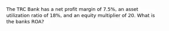 The TRC Bank has a net profit margin of 7.5%, an asset utilization ratio of 18%, and an equity multiplier of 20. What is the banks ROA?