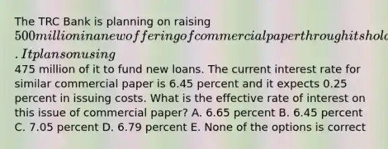 The TRC Bank is planning on raising 500 million in a new offering of commercial paper through its holding company. It plans on using475 million of it to fund new loans. The current interest rate for similar commercial paper is 6.45 percent and it expects 0.25 percent in issuing costs. What is the effective rate of interest on this issue of commercial paper? A. 6.65 percent B. 6.45 percent C. 7.05 percent D. 6.79 percent E. None of the options is correct