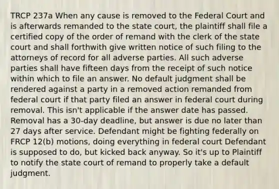 TRCP 237a When any cause is removed to the Federal Court and is afterwards remanded to the state court, the plaintiff shall file a certified copy of the order of remand with the clerk of the state court and shall forthwith give written notice of such filing to the attorneys of record for all adverse parties. All such adverse parties shall have fifteen days from the receipt of such notice within which to file an answer. No default judgment shall be rendered against a party in a removed action remanded from federal court if that party filed an answer in federal court during removal. This isn't applicable if the answer date has passed. Removal has a 30-day deadline, but answer is due no later than 27 days after service. Defendant might be fighting federally on FRCP 12(b) motions, doing everything in federal court Defendant is supposed to do, but kicked back anyway. So it's up to Plaintiff to notify the state court of remand to properly take a default judgment.