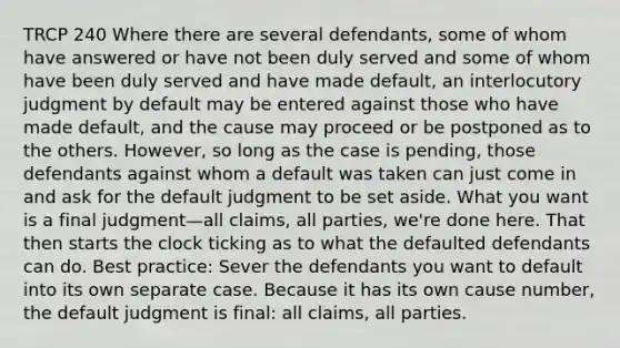 TRCP 240 Where there are several defendants, some of whom have answered or have not been duly served and some of whom have been duly served and have made default, an interlocutory judgment by default may be entered against those who have made default, and the cause may proceed or be postponed as to the others. However, so long as the case is pending, those defendants against whom a default was taken can just come in and ask for the default judgment to be set aside. What you want is a final judgment—all claims, all parties, we're done here. That then starts the clock ticking as to what the defaulted defendants can do. Best practice: Sever the defendants you want to default into its own separate case. Because it has its own cause number, the default judgment is final: all claims, all parties.