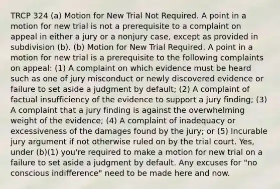 TRCP 324 (a) Motion for New Trial Not Required. A point in a motion for new trial is not a prerequisite to a complaint on appeal in either a jury or a nonjury case, except as provided in subdivision (b). (b) Motion for New Trial Required. A point in a motion for new trial is a prerequisite to the following complaints on appeal: (1) A complaint on which evidence must be heard such as one of jury misconduct or newly discovered evidence or failure to set aside a judgment by default; (2) A complaint of factual insufficiency of the evidence to support a jury finding; (3) A complaint that a jury finding is against the overwhelming weight of the evidence; (4) A complaint of inadequacy or excessiveness of the damages found by the jury; or (5) Incurable jury argument if not otherwise ruled on by the trial court. Yes, under (b)(1) you're required to make a motion for new trial on a failure to set aside a judgment by default. Any excuses for "no conscious indifference" need to be made here and now.