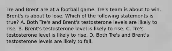 Tre and Brent are at a football game. Tre's team is about to win. Brent's is about to lose. Which of the following statements is true? A. Both Tre's and Brent's testosterone levels are likely to rise. B. Brent's testosterone level is likely to rise. C. Tre's testosterone level is likely to rise. D. Both Tre's and Brent's testosterone levels are likely to fall.