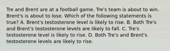 Tre and Brent are at a football game. Tre's team is about to win. Brent's is about to lose. Which of the following statements is true? A. Brent's testosterone level is likely to rise. B. Both Tre's and Brent's testosterone levels are likely to fall. C. Tre's testosterone level is likely to rise. D. Both Tre's and Brent's testosterone levels are likely to rise.