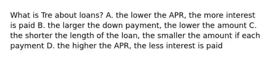 What is Tre about loans? A. the lower the APR, the more interest is paid B. the larger the down payment, the lower the amount C. the shorter the length of the loan, the smaller the amount if each payment D. the higher the APR, the less interest is paid