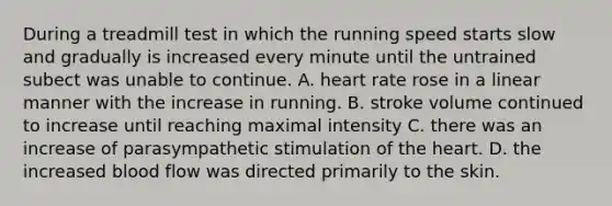 During a treadmill test in which the running speed starts slow and gradually is increased every minute until the untrained subect was unable to continue. A. heart rate rose in a linear manner with the increase in running. B. stroke volume continued to increase until reaching maximal intensity C. there was an increase of parasympathetic stimulation of the heart. D. the increased blood flow was directed primarily to the skin.