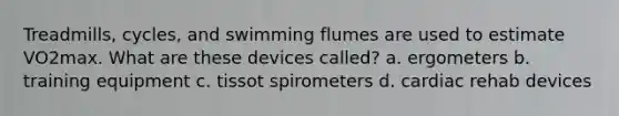 Treadmills, cycles, and swimming flumes are used to estimate VO2max. What are these devices called? a. ergometers b. training equipment c. tissot spirometers d. cardiac rehab devices